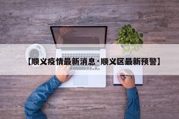 【顺义疫情最新消息·顺义区最新预警】